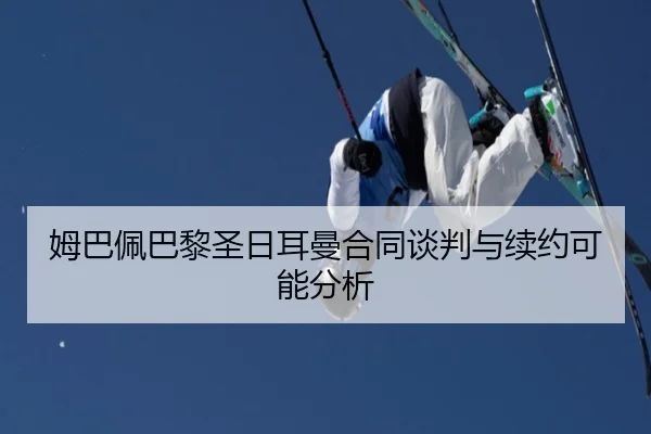 姆巴佩巴黎圣日耳曼合同谈判与续约可能分析